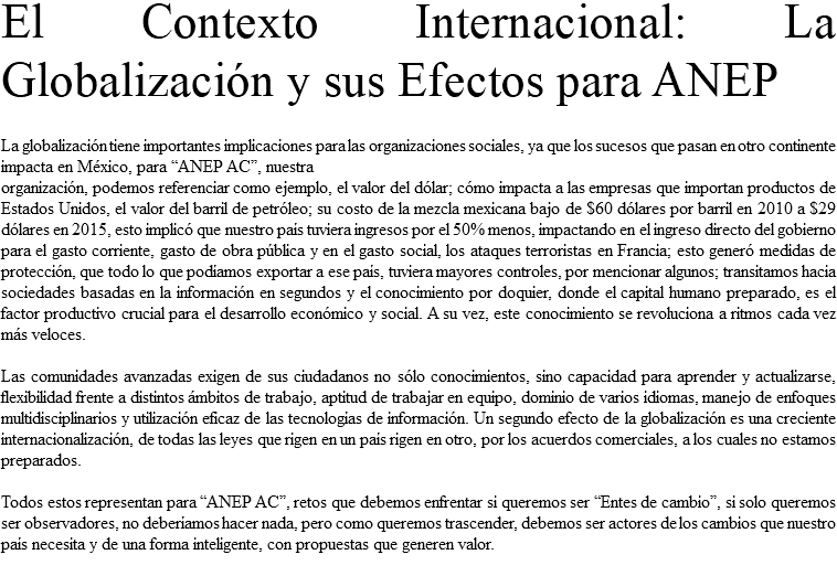 El Contexto Internacional: La Globalización y sus Efectos para ANEP La globalización tiene importantes implicaciones para las organizaciones sociales, ya que los sucesos que pasan en otro continente impacta en México, para “ANEP AC”, nuestra organización, podemos referenciar como ejemplo, el valor del dólar; cómo impacta a las empresas que importan productos de Estados Unidos, el valor del barril de petróleo; su costo de la mezcla mexicana bajo de $60 dólares por barril en 2010 a $29 dólares en 2015, esto implicó que nuestro país tuviera ingresos por el 50% menos, impactando en el ingreso directo del gobierno para el gasto corriente, gasto de obra pública y en el gasto social, los ataques terroristas en Francia; esto generó medidas de protección, que todo lo que podíamos exportar a ese país, tuviera mayores controles, por mencionar algunos; transitamos hacia sociedades basadas en la información en segundos y el conocimiento por doquier, donde el capital humano preparado, es el factor productivo crucial para el desarrollo económico y social. A su vez, este conocimiento se revoluciona a ritmos cada vez más veloces. Las comunidades avanzadas exigen de sus ciudadanos no sólo conocimientos, sino capacidad para aprender y actualizarse, flexibilidad frente a distintos ámbitos de trabajo, aptitud de trabajar en equipo, dominio de varios idiomas, manejo de enfoques multidisciplinarios y utilización eficaz de las tecnologías de información. Un segundo efecto de la globalización es una creciente internacionalización, de todas las leyes que rigen en un país rigen en otro, por los acuerdos comerciales, a los cuales no estamos preparados. Todos estos representan para “ANEP AC”, retos que debemos enfrentar si queremos ser “Entes de cambio”, si solo queremos ser observadores, no deberíamos hacer nada, pero como queremos trascender, debemos ser actores de los cambios que nuestro país necesita y de una forma inteligente, con propuestas que generen valor. 